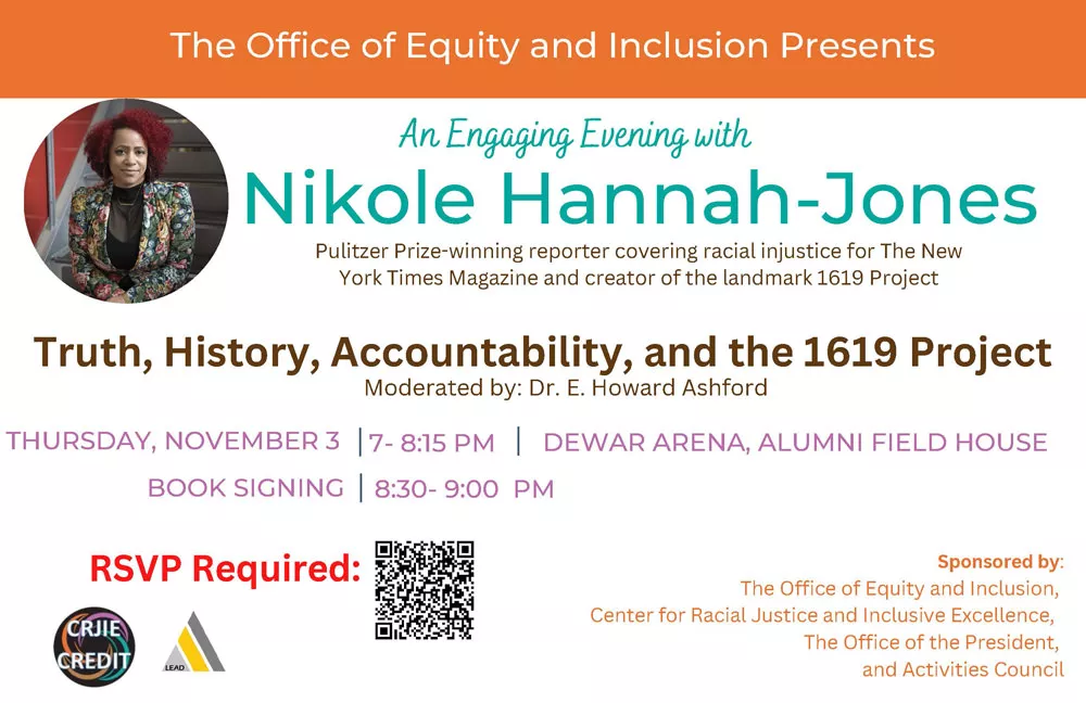 An Engaging Evening with Nikole Hannah-Jones.  Truth, History, Accountability, and the 1619 Project. Moderated by: Dr. E. Howard Ashford. Thursday, November 3 7- 8:15 PM Dewar Arena, Alumni Field House Book Signing 8:30- 9:00  PM